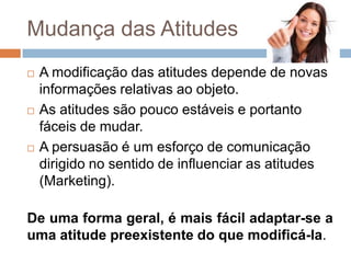 Mudança das Atitudes
 A modificação das atitudes depende de novas
informações relativas ao objeto.
 As atitudes são pouco estáveis e portanto
fáceis de mudar.
 A persuasão é um esforço de comunicação
dirigido no sentido de influenciar as atitudes
(Marketing).
De uma forma geral, é mais fácil adaptar-se a
uma atitude preexistente do que modificá-la.
 