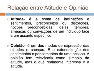 Relação entre Atitude e Opinião
 Atitude- é a soma de inclinações e
sentimentos, preconceitos ou distorções,
noções preconcebidas, ideias, temores,
ameaças ou convicções de um individuo face
a um assunto específico.
 Opinião- é um dos modos de expressão das
atitudes e crenças. É a exteriorização dos
sentimentos e pensamentos de uma pessoa. A
opinião tem relevância como símbolo da
atitude, mas o que realmente interessa é a
atitude.
 