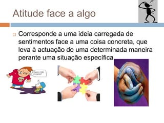 Atitude face a algo
 Corresponde a uma ideia carregada de
sentimentos face a uma coisa concreta, que
leva à actuação de uma determinada maneira
perante uma situação específica.
 