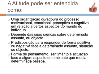 A Atitude pode ser entendida
como:
 Uma organização duradoura do processo
motivacional, emocional, perceptivo e cognitivo
em relação a certos aspectos do mundo do
individuo.
 Depende das suas crenças sobre determinado
assunto, ou objecto
 Predisposição para responder de forma positiva
ou negativa face a determinado assunto, situação
ou objecto.
 Forma de pensamento, sentimento e actuação
face a algum aspecto do ambiente que rodeia
determinada pessoa.
 