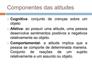 Componentes das atitudes
 Cognitiva- conjunto de crenças sobre um
objeto
 Afetiva- ao possuir uma atitude, uma pessoa
desenvolve sentimentos positivos e negativos
relativamente ao objeto.
 Comportamental- a atitude implica que a
pessoa se comporte de determinada maneira.
Conjunto de reações de um sujeito
relativamente a um assunto ou objeto.
 