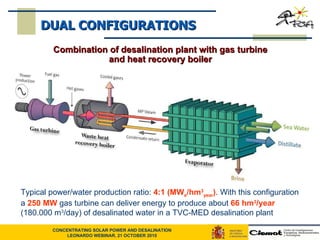 Typical power/water production ratio:  4:1 (MW e /hm 3 year ) . With this configuration a  250 MW  gas turbine can deliver energy to produce about  66 hm 3 /year  (180.000 m 3 /day) of desalinated water   in a TVC-MED desalination plant DUAL CONFIGURATIONS Combination of desalination plant with gas turbine and heat recovery boiler 