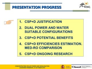 CSP+D JUSTIFICATION  DUAL POWER AND WATER SUITABLE CONFIGURATIONS CSP+D POTENTIAL BENEFITS CSP+D EFFICIENCIES ESTIMATION. MED-RO COMPARISON CSP+D ONGOING RESEARCH PRESENTATION PROGRESS 