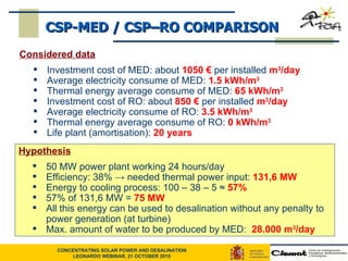 CSP-MED / CSP–RO COMPARISON Considered data Investment cost of MED: about  1050 €  per installed  m 3 /day Average electricity consume of MED:  1.5 kWh/m 3 Thermal energy average consume of MED:  65 kWh/m 3 Investment cost of RO: about  850 €  per installed  m 3 /day Average electricity consume of RO:  3.5 kWh/m 3 Thermal energy average consume of RO:  0 kWh/m 3 Life plant (amortisation):  20 years Hypothesis 50 MW power plant working 24 hours/day Efficiency: 38%  -> needed thermal power input:  131,6 MW Energy to cooling process: 100 – 38 – 5  ≈  57% 57% of 131,6 MW =  75 MW All this energy can be used to desalination without any penalty to power generation (at turbine) Max. amount of water to be produced by MED:  28.000 m 3 /day 