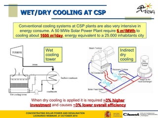 Conventional cooling systems at CSP plants are also very intensive in energy consume. A 50 MWe Solar Power Plant require  6 m 3 /MWh  to cooling about  1600 m 3 /day , energy equivalent to a 25.000 inhabitants city When dry cooling is applied it is required  ~3% higher investment  and causes  ~3% lower overall efficiency WET/DRY COOLING AT CSP Wet cooling tower Indirect dry cooling 