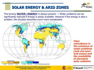 Clear coincidence in the existence of water problems (arid and semi-arid zones) and the availability of abundant solar radiation   SOLAR ENERGY & ARID ZONES The binomy  WATER / ENERGY  is always present    Water problems can be significantly reduced if energy is easily available. However if the energy is also a problem, the situation becomes much more complicated  