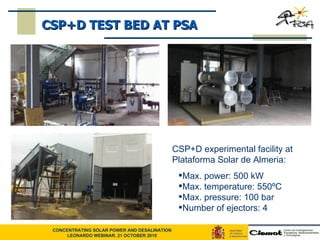 CSP+D experimental facility at Plataforma Solar de Almeria: Max. power: 500 kW Max. temperature: 550ºC Max. pressure: 100 bar Number of ejectors: 4 CSP+D TEST BED AT PSA 