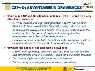 CSP+D: ADVANTAGES & DRAWBACKS Combining CSP and Desalination facilities (CSP+D) could be a very attractive solution as:   At many location with high solar potential, projects can be more attractive to local stakeholders than just power production ones.  Technological synergies can be identified to potentially reduce the cost of combined power and water production against the independent production of the same products. Financial schemes could also benefit, as water and power cost can be better adapted to the specific local conditions of the facility.  However, the concept has also some drawbacks: CSP+D concept needs, obviously, facilities to be located near the sea, where land cost and availability could be a significant problem. DNI is normally lower at the areas close to the sea. Some / many technological aspects are not yet solved 