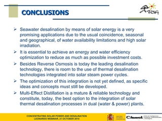 CONCLUSIONS Seawater desalination by means of solar energy is a very promising applications due to the usual coincidence, seasonal and geographical, of water availability limitations and high solar irradiation. It is essential to achieve an energy and water efficiency optimization to reduce as much as possible investment costs. Besides Reverse Osmosis is today the leading desalination technology, there is room to the use of thermal desalination technologies integrated into solar steam power cycles.  The optimization of this integration is not yet defined, as specific ideas and concepts must still be developed.  Multi-Effect Distillation is a mature & reliable technology and constitute, today, the best option to the integration of solar thermal desalination processes in dual (water & power) plants. 