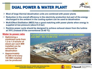 Water to power ratio Optimising a combined cycle from 1.2 to 1.5 tons/hr of steam per each MW installed can be achieved for desalination Approximately 21,000 m 3 /d every 100 MW installed can be produced DUAL POWER & WATER PLANT Most of large thermal desalination units are combined with power plants Reduction in the overall efficiency in the electricity production but part of the energy discharged to the ambient in the cooling system can be used to desalination Multi-Effect Distillation (MED) has a good matching with power plants when energy is supplied at low pressure (about 0.4 bar) Rankine power cycle should be designed to achieve exhaust steam from the turbine at 70ºC (instead of the conventional 35-40 ºC) Fujeirah (United Arab Emirates) hybrid power and desalination plant (MSF – RO: 378,500 m 3 /d)  