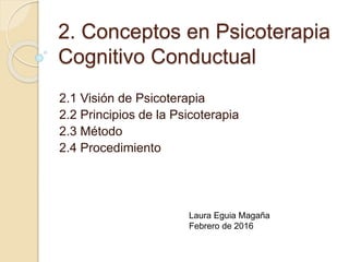 2. Conceptos en Psicoterapia
Cognitivo Conductual
2.1 Visión de Psicoterapia
2.2 Principios de la Psicoterapia
2.3 Método
2.4 Procedimiento
Laura Eguia Magaña
Febrero de 2017
 