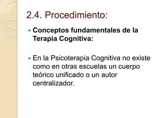 2.4. Procedimiento:
 Conceptos fundamentales de la
Terapia Cognitiva:
 En la Psicoterapia Cognitiva no existe
como en otras escuelas un cuerpo
teórico unificado o un autor
centralizador.
 