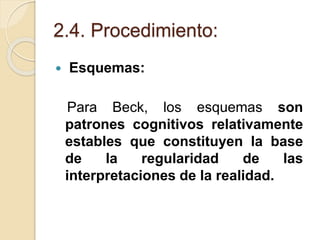 2.4. Procedimiento:
 Esquemas:
Para Beck, los esquemas son
patrones cognitivos relativamente
estables que constituyen la base
de la regularidad de las
interpretaciones de la realidad.
 