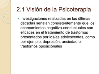 2.1 Visión de la Psicoterapia
 Investigaciones realizadas en las últimas
décadas señalan consistentemente que los
acercamientos cognitivo-conductuales son
eficaces en el tratamiento de trastornos
presentados por los/as adolescentes, como
por ejemplo, depresión, ansiedad o
trastornos oposicionales
 