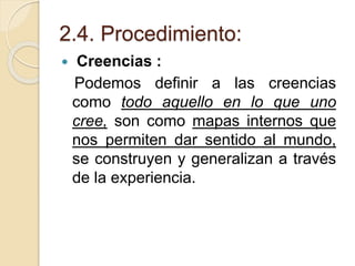 2.4. Procedimiento:
 Creencias :
Podemos definir a las creencias
como todo aquello en lo que uno
cree, son como mapas internos que
nos permiten dar sentido al mundo,
se construyen y generalizan a través
de la experiencia.
 