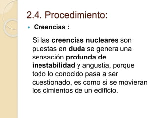 2.4. Procedimiento:
 Creencias :
Si las creencias nucleares son
puestas en duda se genera una
sensación profunda de
inestabilidad y angustia, porque
todo lo conocido pasa a ser
cuestionado, es como si se movieran
los cimientos de un edificio.
 