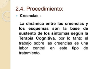 2.4. Procedimiento:
 Creencias :
La dinámica entre las creencias y
los esquemas son la base de
sustento de los síntomas según la
Terapia Cognitiva, por lo tanto el
trabajo sobre las creencias es una
labor central en este tipo de
tratamiento.
 