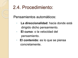 2.4. Procedimiento:
Pensamientos automáticos:
◦ La direccionalidad: hacia donde está
dirigido dicho pensamiento.
◦ El curso: o la velocidad del
pensamiento.
◦ El contenido: es lo que se piensa
concretamente.
 