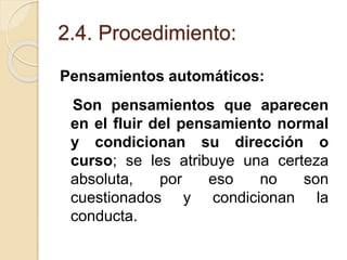 2.4. Procedimiento:
Pensamientos automáticos:
Son pensamientos que aparecen
en el fluir del pensamiento normal
y condicionan su dirección o
curso; se les atribuye una certeza
absoluta, por eso no son
cuestionados y condicionan la
conducta.
 