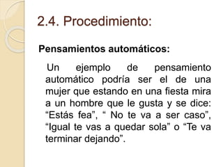 2.4. Procedimiento:
Pensamientos automáticos:
Un ejemplo de pensamiento
automático podría ser el de una
mujer que estando en una fiesta mira
a un hombre que le gusta y se dice:
“Estás fea”, “ No te va a ser caso”,
“Igual te vas a quedar sola” o “Te va
terminar dejando”.
 