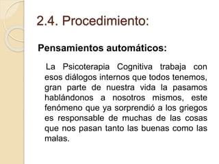 2.4. Procedimiento:
Pensamientos automáticos:
La Psicoterapia Cognitiva trabaja con
esos diálogos internos que todos tenemos,
gran parte de nuestra vida la pasamos
hablándonos a nosotros mismos, este
fenómeno que ya sorprendió a los griegos
es responsable de muchas de las cosas
que nos pasan tanto las buenas como las
malas.
 