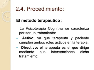 2.4. Procedimiento:
El método terapéutico :
La Psicoterapia Cognitiva se caracteriza
por ser un tratamiento:
 Activo: ya que terapeuta y paciente
cumplen ambos roles activos en la terapia.
 Directivo: el terapeuta es el que dirige
mediante sus intervenciones dicho
tratamiento.
 