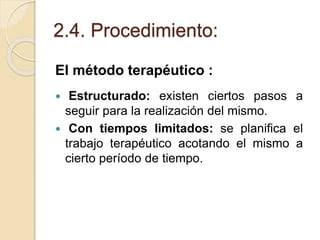 2.4. Procedimiento:
El método terapéutico :
 Estructurado: existen ciertos pasos a
seguir para la realización del mismo.
 Con tiempos limitados: se planifica el
trabajo terapéutico acotando el mismo a
cierto período de tiempo.
 