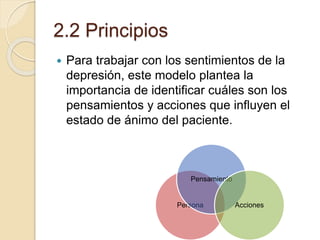 2.2 Principios
 Para trabajar con los sentimientos de la
depresión, este modelo plantea la
importancia de identificar cuáles son los
pensamientos y acciones que influyen el
estado de ánimo del paciente.
Persona
Pensamiento
Acciones
 