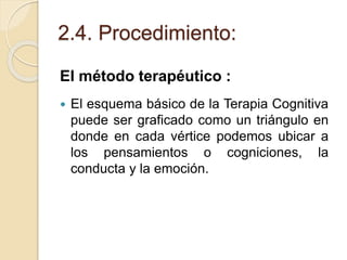 2.4. Procedimiento:
El método terapéutico :
 El esquema básico de la Terapia Cognitiva
puede ser graficado como un triángulo en
donde en cada vértice podemos ubicar a
los pensamientos o cogniciones, la
conducta y la emoción.
 