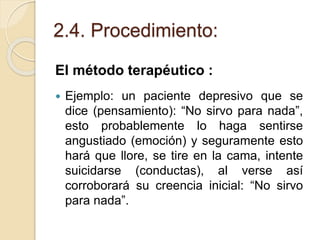 2.4. Procedimiento:
El método terapéutico :
 Ejemplo: un paciente depresivo que se
dice (pensamiento): “No sirvo para nada”,
esto probablemente lo haga sentirse
angustiado (emoción) y seguramente esto
hará que llore, se tire en la cama, intente
suicidarse (conductas), al verse así
corroborará su creencia inicial: “No sirvo
para nada”.
 