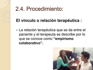 2.4. Procedimiento:
El vínculo o relación terapéutica :
 La relación terapéutica que se da entre el
paciente y el terapeuta se describe por lo
que se conoce como “empirismo
colaborativo”.
 