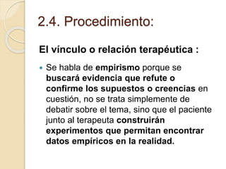 2.4. Procedimiento:
El vínculo o relación terapéutica :
 Se habla de empirismo porque se
buscará evidencia que refute o
confirme los supuestos o creencias en
cuestión, no se trata simplemente de
debatir sobre el tema, sino que el paciente
junto al terapeuta construirán
experimentos que permitan encontrar
datos empíricos en la realidad.
 