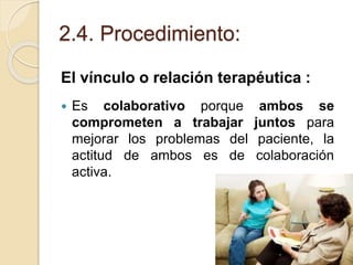 2.4. Procedimiento:
El vínculo o relación terapéutica :
 Es colaborativo porque ambos se
comprometen a trabajar juntos para
mejorar los problemas del paciente, la
actitud de ambos es de colaboración
activa.
 