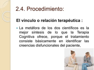 2.4. Procedimiento:
El vínculo o relación terapéutica :
 La metáfora de los dos científicos es la
mejor síntesis de lo que la Terapia
Cognitiva ofrece, porque el tratamiento
consiste básicamente en identificar las
creencias disfuncionales del paciente,
 