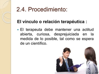 2.4. Procedimiento:
El vínculo o relación terapéutica :
 El terapeuta debe mantener una actitud
abierta, curiosa, desprejuiciada en la
medida de lo posible, tal como se espera
de un científico.
 