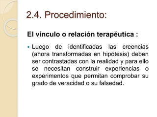 2.4. Procedimiento:
El vínculo o relación terapéutica :
 Luego de identificadas las creencias
(ahora transformadas en hipótesis) deben
ser contrastadas con la realidad y para ello
se necesitan construir experiencias o
experimentos que permitan comprobar su
grado de veracidad o su falsedad.
 