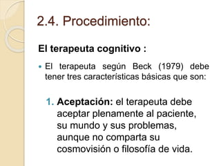 2.4. Procedimiento:
El terapeuta cognitivo :
 El terapeuta según Beck (1979) debe
tener tres características básicas que son:
1. Aceptación: el terapeuta debe
aceptar plenamente al paciente,
su mundo y sus problemas,
aunque no comparta su
cosmovisión o filosofía de vida.
 