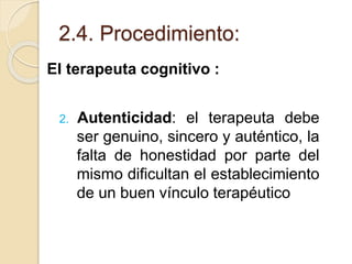 2.4. Procedimiento:
El terapeuta cognitivo :
2. Autenticidad: el terapeuta debe
ser genuino, sincero y auténtico, la
falta de honestidad por parte del
mismo dificultan el establecimiento
de un buen vínculo terapéutico
 