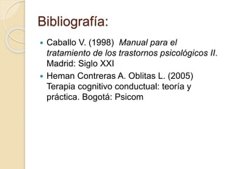Bibliografía:
 Caballo V. (1998) Manual para el
tratamiento de los trastornos psicológicos II.
Madrid: Siglo XXI
 Heman Contreras A. Oblitas L. (2005)
Terapia cognitivo conductual: teoría y
práctica. Bogotá: Psicom
 