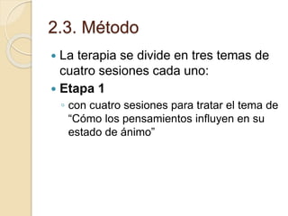 2.3. Método
 La terapia se divide en tres temas de
cuatro sesiones cada uno:
 Etapa 1
◦ con cuatro sesiones para tratar el tema de
“Cómo los pensamientos influyen en su
estado de ánimo”
 