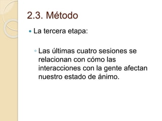 2.3. Método
 La tercera etapa:
◦ Las últimas cuatro sesiones se
relacionan con cómo las
interacciones con la gente afectan
nuestro estado de ánimo.
 