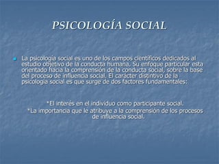 PSICOLOGÍA SOCIAL
 La psicología social es uno de los campos científicos dedicados al
estudio objetivo de la conducta humana. Su enfoque particular esta
orientado hacia la comprensión de la conducta social, sobre la base
del proceso de influencia social. El carácter distintivo de la
psicología social es que surge de dos factores fundamentales:
*El interés en el individuo como participante social.
*La importancia que le atribuye a la comprensión de los procesos
de influencia social.
 