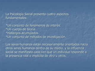 La Psicología Social presenta cuatro aspectos
fundamentales:
*Un conjunto de fenómenos de interés.
*Un cuerpo de teoría.
*Hallazgos acumulados.
*Un conjunto de métodos de investigación.
Los seres humanos están necesariamente orientados hacia
otros seres humanos dentro de su medio, y la influencia
social se manifiesta cada vez que un individuo responde a
la presencia real o implícita de otro u otros.
 