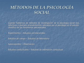 MÉTODOS DE LA PSICOLOGÍA
SOCIAL
 Cuando hablamos de métodos de investigación de la psicología social nos
referimos a diversos procedimientos utilizados por el psicólogo en el estudio
científico de los fenómenos psicosociales.
 Experimentos – Estudios correlacionales
 Estudios de campo – Estudios de laboratorio
 Autorreportes – Observación
 Estudios conductuales – Estudios de estimación conductual
 