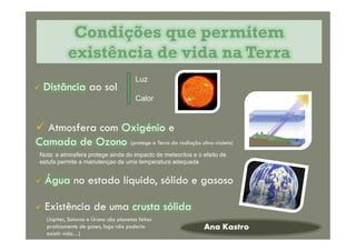  Distância ao sol
Condições que permitemCondições que permitem
existência de vida na Terraexistência de vida na Terra
Luz
Calor
 Atmosfera com Oxigénio e
Camada de Ozono
Ana Kastro
 Atmosfera com Oxigénio e
Camada de Ozono
 Água no estado líquido, sólido e gasoso
 Existência de uma crusta sólida
(protege a Terra da radiação ultra-violeta)
(Júpiter, Saturno e Úrano são planetas feitos
praticamente de gases, logo não poderia
existir vida…)
Nota: a atmosfera protege ainda do impacto de meteoritos e o efeito de
estufa permite a manutençao de uma temperatura adequada
 