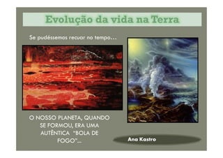 Evolução da vida na TerraEvolução da vida na Terra
Se pudéssemos recuar no tempo…
Ana Kastro
O NOSSO PLANETA, QUANDO
SE FORMOU, ERA UMA
AUTÊNTICA “BOLA DE
FOGO”...
 