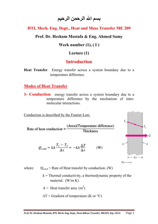 Prof. Dr. Hesham Mostafa, HTI, Mech. Eng. Dept., Heat &Mass Transfer, ME209, Sep. 2014 Page 1
‫اﻟﺮﺣﯿﻢ‬ ‫اﻟﺮﺣﻤﻦ‬ ‫اﷲ‬ ‫ﺑﺴﻢ‬
HTI, Mech. Eng. Dept., Heat and Mass Transfer ME 209
Prof. Dr. Hesham Mostafa & Eng. Ahmed Samy
Week number (1), ( I )
Lecture (1)
Introduction
Heat Transfer: Energy transfer across a system boundary due to a
temperature difference.
Modes of Heat Transfer
1- Conduction: energy transfer across a system boundary due to a
temperature difference by the mechanism of inter-
molecular interactions.
Conduction is described by the Fourier Law:
where: Qcond = Rate of Heat transfer by conduction. (W)
k = Thermal conductivity, a thermodynamic property of the
material. (W/m K)
A = Heat transfer area. (m2
)
T = Gradient of temperature (K or C)
 