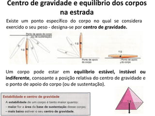 Centro de gravidade e equilíbrio dos corpos
na estrada
Existe um ponto específico do corpo no qual se considera
exercido o seu peso - designa-se por centro de gravidade.
Um corpo pode estar em equilíbrio estável, instável ou
indiferente, consoante a posição relativa do centro de gravidade e
o ponto de apoio do corpo (ou de sustentação).
 