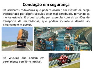 Condução em segurança
Há acidentes rodoviários que podem ocorrer em virtude da carga
transportada por alguns veículos estar mal distribuída, tornando-os
menos estáveis. É o que sucede, por exemplo, com os camiões de
transporte de mercadorias, que podem inclinar-se demais ao
descreverem as curvas.
Há veículos que andam em
permanente equilíbrio instável.
 