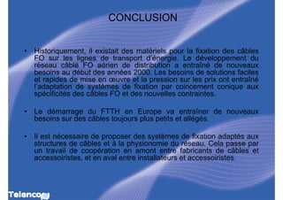 CONCLUSION


•   Historiquement, il existait des matériels pour la fixation des câbles
    FO sur les lignes de transport d’énergie. Le développement du
    réseau câblé FO aérien de distribution a entraîné de nouveaux
    besoins au début des années 2000. Les besoins de solutions faciles
    et rapides de mise en œuvre et la pression sur les prix ont entraîné
    l’adaptation de systèmes de fixation par coincement conique aux
    spécificités des câbles FO et des nouvelles contraintes.

•   Le démarrage du FTTH en Europe va entraîner de nouveaux
    besoins sur des câbles toujours plus petits et allégés.

•   Il est nécessaire de proposer des systèmes de fixation adaptés aux
    structures de câbles et à la physionomie du réseau. Cela passe par
    un travail de coopération en amont entre fabricants de câbles et
    accessoiristes, et en aval entre installateurs et accessoiristes.
 